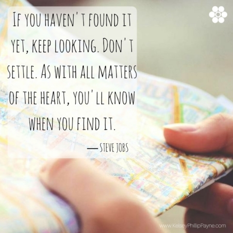 If you haven't found it yet, keep looking. Don't settle. As with all matters of the heart, you'll know when you find it. Steve Jobs